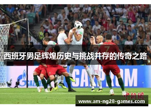 西班牙男足辉煌历史与挑战并存的传奇之路