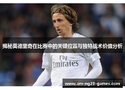 揭秘莫德里奇在比赛中的关键位置与独特战术价值分析