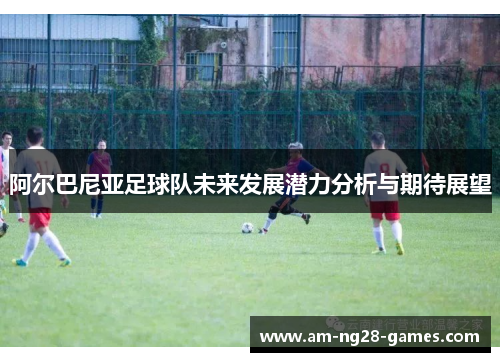 阿尔巴尼亚足球队未来发展潜力分析与期待展望