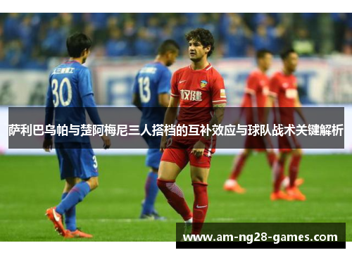 萨利巴乌帕与楚阿梅尼三人搭档的互补效应与球队战术关键解析