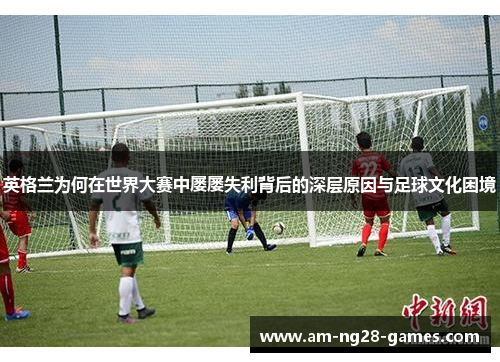 英格兰为何在世界大赛中屡屡失利背后的深层原因与足球文化困境