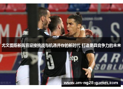 尤文图斯新阵容迎接挑战与机遇并存的新时代 打造更具竞争力的未来