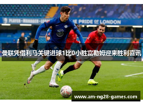 曼联凭借利马关键进球1比0小胜富勒姆迎来胜利喜讯