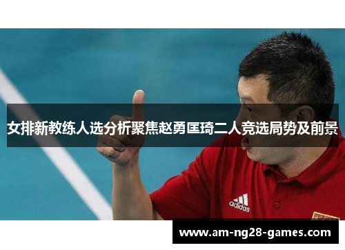 女排新教练人选分析聚焦赵勇匡琦二人竞选局势及前景 女排新教练人选分析聚焦赵勇匡琦二人竞选局势及前景