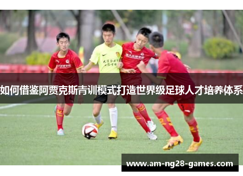 如何借鉴阿贾克斯青训模式打造世界级足球人才培养体系 如何借鉴阿贾克斯青训模式打造世界级足球人才培养体系