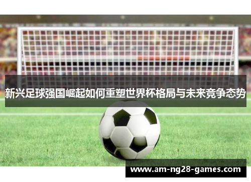 新兴足球强国崛起如何重塑世界杯格局与未来竞争态势