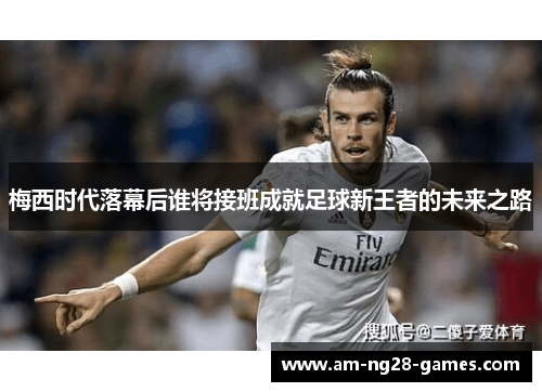 梅西时代落幕后谁将接班成就足球新王者的未来之路 梅西时代落幕后谁将接班成就足球新王者的未来之路