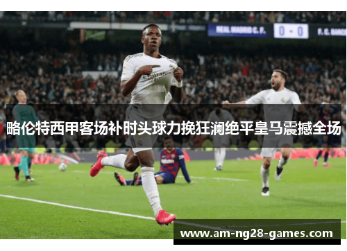 略伦特西甲客场补时头球力挽狂澜绝平皇马震撼全场