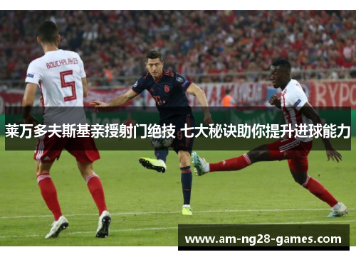 莱万多夫斯基亲授射门绝技 七大秘诀助你提升进球能力