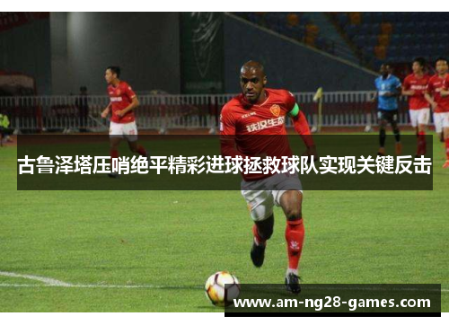 古鲁泽塔压哨绝平精彩进球拯救球队实现关键反击